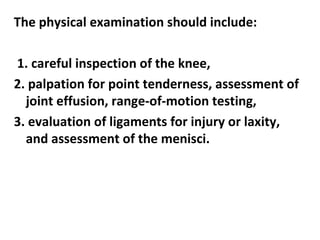 The physical examination should include:
1. careful inspection of the knee,
2. palpation for point tenderness, assessment of
joint effusion, range-of-motion testing,
3. evaluation of ligaments for injury or laxity,
and assessment of the menisci.
 