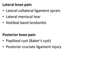 Lateral knee pain
• Lateral collateral ligament sprain
• Lateral meniscal tear
• Iliotibial band tendonitis
Posterior knee pain
• Popliteal cyst (Baker's cyst)
• Posterior cruciate ligament injury
 