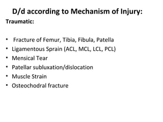 D/d according to Mechanism of Injury:
Traumatic:
• Fracture of Femur, Tibia, Fibula, Patella
• Ligamentous Sprain (ACL, MCL, LCL, PCL)
• Mensical Tear
• Patellar subluxation/dislocation
• Muscle Strain
• Osteochodral fracture
 