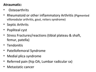 Atraumatic:
• Osteoarthrits
• Rheumatoid or other inflammatory Arthritis (Pigmented
villonodular arthritis, gout, reiters syndrome)
• Septic Arthrits
• Popliteal cyst
• Stress Fractures/reactions (tibial plateau & shaft,
femur, patella)
• Tendonitis
• Patellofemoral Syndrome
• Medial plica syndrome
• Referred pain (hip OA, Lumbar radicular sx)
• Metastatic cancer
 