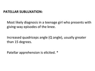 PATELLAR SUBLUXATION:
Most likely diagnosis in a teenage girl who presents with
giving-way episodes of the knee.
Increased quadriceps angle (Q angle), usually greater
than 15 degrees.
Patellar apprehension is elicited. *
 