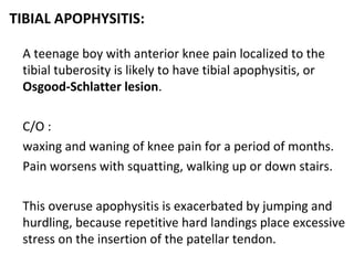TIBIAL APOPHYSITIS:
A teenage boy with anterior knee pain localized to the
tibial tuberosity is likely to have tibial apophysitis, or
Osgood-Schlatter lesion.
C/O :
waxing and waning of knee pain for a period of months.
Pain worsens with squatting, walking up or down stairs.
This overuse apophysitis is exacerbated by jumping and
hurdling, because repetitive hard landings place excessive
stress on the insertion of the patellar tendon.
 