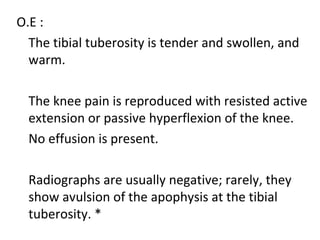 O.E :
The tibial tuberosity is tender and swollen, and
warm.
The knee pain is reproduced with resisted active
extension or passive hyperflexion of the knee.
No effusion is present.
Radiographs are usually negative; rarely, they
show avulsion of the apophysis at the tibial
tuberosity. *
 
