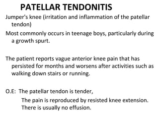 PATELLAR TENDONITIS
Jumper's knee (irritation and inflammation of the patellar
tendon)
Most commonly occurs in teenage boys, particularly during
a growth spurt.
The patient reports vague anterior knee pain that has
persisted for months and worsens after activities such as
walking down stairs or running.
O.E: The patellar tendon is tender,
The pain is reproduced by resisted knee extension.
There is usually no effusion.
 