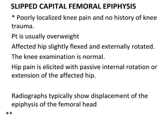 SLIPPED CAPITAL FEMORAL EPIPHYSIS
* Poorly localized knee pain and no history of knee
trauma.
Pt is usually overweight
Affected hip slightly flexed and externally rotated.
The knee examination is normal.
Hip pain is elicited with passive internal rotation or
extension of the affected hip.
Radiographs typically show displacement of the
epiphysis of the femoral head
**
 