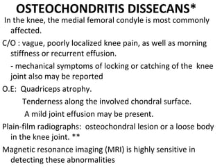 OSTEOCHONDRITIS DISSECANS*
In the knee, the medial femoral condyle is most commonly
affected.
C/O : vague, poorly localized knee pain, as well as morning
stiffness or recurrent effusion.
- mechanical symptoms of locking or catching of the knee
joint also may be reported
O.E: Quadriceps atrophy.
Tenderness along the involved chondral surface.
A mild joint effusion may be present.
Plain-film radiographs: osteochondral lesion or a loose body
in the knee joint. **
Magnetic resonance imaging (MRI) is highly sensitive in
detecting these abnormalities
 