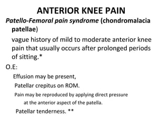 ANTERIOR KNEE PAIN
Patello-Femoral pain syndrome (chondromalacia
patellae)
vague history of mild to moderate anterior knee
pain that usually occurs after prolonged periods
of sitting.*
O.E:
Effusion may be present,
Patellar crepitus on ROM.
Pain may be reproduced by applying direct pressure
at the anterior aspect of the patella.
Patellar tenderness. **
 