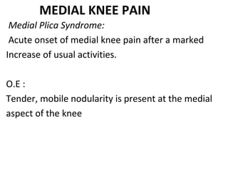 MEDIAL KNEE PAIN
Medial Plica Syndrome:
Acute onset of medial knee pain after a marked
Increase of usual activities.
O.E :
Tender, mobile nodularity is present at the medial
aspect of the knee
 
