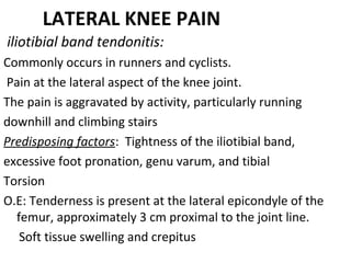 LATERAL KNEE PAIN
iliotibial band tendonitis:
Commonly occurs in runners and cyclists.
Pain at the lateral aspect of the knee joint.
The pain is aggravated by activity, particularly running
downhill and climbing stairs
Predisposing factors: Tightness of the iliotibial band,
excessive foot pronation, genu varum, and tibial
Torsion
O.E: Tenderness is present at the lateral epicondyle of the
femur, approximately 3 cm proximal to the joint line.
Soft tissue swelling and crepitus
 