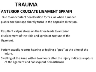 TRAUMA
ANTERIOR CRUCIATE LIGAMENT SPRAIN
Due to noncontact deceleration forces, as when a runner
plants one foot and sharply turns in the opposite direction.
Resultant valgus stress on the knee leads to anterior
displacement of the tibia and sprain or rupture of the
Ligament.
Patient usually reports hearing or feeling a “pop” at the time of the
injury.
Swelling of the knee within two hours after the injury indicates rupture
of the ligament and consequent hemarthrosis
 