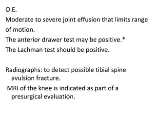 O.E.
Moderate to severe joint effusion that limits range
of motion.
The anterior drawer test may be positive.*
The Lachman test should be positive.
Radiographs: to detect possible tibial spine
avulsion fracture.
MRI of the knee is indicated as part of a
presurgical evaluation.
 