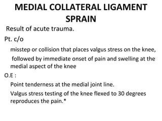 MEDIAL COLLATERAL LIGAMENT
SPRAIN
 Result of acute trauma.
Pt. c/o
  misstep or collision that places valgus stress on the knee,
 followed by immediate onset of pain and swelling at the 
medial aspect of the knee
O.E :
Point tenderness at the medial joint line.
Valgus stress testing of the knee flexed to 30 degrees 
reproduces the pain.*
 