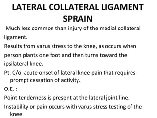 LATERAL COLLATERAL LIGAMENT
SPRAIN
 Much less common than injury of the medial collateral 
ligament.
Results from varus stress to the knee, as occurs when 
person plants one foot and then turns toward the 
ipsilateral knee.
Pt. C/o  acute onset of lateral knee pain that requires 
prompt cessation of activity.
O.E. : 
Point tenderness is present at the lateral joint line.
Instability or pain occurs with varus stress testing of the 
knee 
 