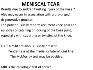 MENISCAL TEAR
Results due to sudden twisting injury of the knee.*
Also may occur in association with a prolonged
degenerative process.
The patient usually reports recurrent knee pain and 
episodes of catching or locking of the knee joint, 
especially with squatting or twisting of the knee.
O.E : A mild effusion is usually present.
         Tenderness at the medial or lateral joint line.
The McMurray test may be positive.
MRI is the radiologic test of choice.
 