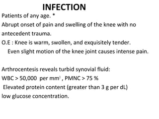 INFECTION
Patients of any age. *
Abrupt onset of pain and swelling of the knee with no
antecedent trauma.
O.E : Knee is warm, swollen, and exquisitely tender. 
Even slight motion of the knee joint causes intense pain.
Arthrocentesis reveals turbid synovial fluid: 
WBC > 50,000  per mm3
 , PMNC > 75 %
 Elevated protein content (greater than 3 g per dL)
low glucose concentration.
 