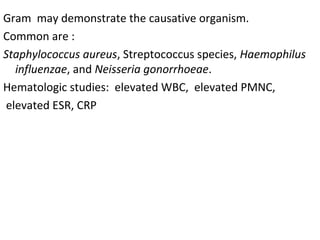 Gram  may demonstrate the causative organism. 
Common are : 
Staphylococcus aureus, Streptococcus species, Haemophilus
influenzae, and Neisseria gonorrhoeae.
Hematologic studies:  elevated WBC,  elevated PMNC,
 elevated ESR, CRP
 
