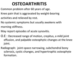 OSTEOARTHRITIS
Common problem after 60 years of age. 
Knee pain that is aggravated by weight-bearing 
activities and relieved by rest.
No systemic symptoms but usually awakens with 
morning stiffness.
May report episodes of acute synovitis.
O.E : Decreased range of motion, crepitus, a mild joint 
effusion, and palpable osteophytic changes at the knee 
joint.
Radiograph:  joint-space narrowing, subchondral bony 
sclerosis, cystic changes, and hypertrophic osteophyte 
formation.
 