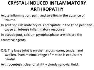 CRYSTAL-INDUCED INFLAMMATORY
ARTHROPATHY
Acute inflammation, pain, and swelling in the absence of 
trauma.
In gout sodium urate crystals precipitate in the knee joint and 
cause an intense inflammatory response. 
In pseudogout, calcium pyrophosphate crystals are the 
causative agents.
O.E: The knee joint is erythematous, warm, tender, and 
swollen. Even minimal range of motion is exquisitely 
painful.
Arthrocentesis: clear or slightly cloudy synovial fluid.
 