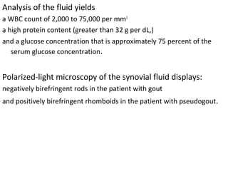 Analysis of the fluid yields 
a WBC count of 2,000 to 75,000 per mm3
 
a high protein content (greater than 32 g per dL,)
and a glucose concentration that is approximately 75 percent of the 
serum glucose concentration.
Polarized-light microscopy of the synovial fluid displays:
negatively birefringent rods in the patient with gout 
and positively birefringent rhomboids in the patient with pseudogout.
 