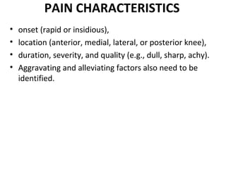 PAIN CHARACTERISTICS
• onset (rapid or insidious),
• location (anterior, medial, lateral, or posterior knee),
• duration, severity, and quality (e.g., dull, sharp, achy).
• Aggravating and alleviating factors also need to be
identified.
 