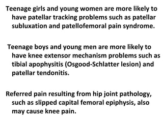 Teenage girls and young women are more likely to
have patellar tracking problems such as patellar
subluxation and patellofemoral pain syndrome.
Teenage boys and young men are more likely to
have knee extensor mechanism problems such as
tibial apophysitis (Osgood-Schlatter lesion) and
patellar tendonitis.
Referred pain resulting from hip joint pathology,
such as slipped capital femoral epiphysis, also
may cause knee pain.
 