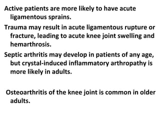 Active patients are more likely to have acute
ligamentous sprains.
Trauma may result in acute ligamentous rupture or
fracture, leading to acute knee joint swelling and
hemarthrosis.
Septic arthritis may develop in patients of any age,
but crystal-induced inflammatory arthropathy is
more likely in adults.
Osteoarthritis of the knee joint is common in older
adults.
 