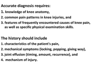 Accurate diagnosis requires:
1. knowledge of knee anatomy,
2. common pain patterns in knee injuries, and
3. features of frequently encountered causes of knee pain,
as well as specific physical examination skills.
The history should include
1. characteristics of the patient's pain,
2. mechanical symptoms (locking, popping, giving way),
3. joint effusion (timing, amount, recurrence), and
4. mechanism of injury.
 