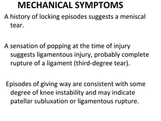 MECHANICAL SYMPTOMS
A history of locking episodes suggests a meniscal
tear.
A sensation of popping at the time of injury
suggests ligamentous injury, probably complete
rupture of a ligament (third-degree tear).
Episodes of giving way are consistent with some
degree of knee instability and may indicate
patellar subluxation or ligamentous rupture.
 