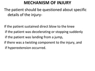 MECHANISM OF INJURY
The patient should be questioned about specific
details of the injury-
If the patient sustained direct blow to the knee
if the patient was decelerating or stopping suddenly
if the patient was landing from a jump,
if there was a twisting component to the injury, and
if hyperextension occurred.
 