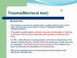 Trauma(Meniscal tear)
Meniscal Tear.
The meniscus can be torn acutely with a sudden twisting injury of the
knee, such as may occur when a runner or footbalist suddenly
changes direction.

The patient usually reports recurrent knee pain and episodes of catching
or locking of the knee joint, especially with squatting or twisting of the
knee.

On PE, a mild effusion is usually present, and there is tenderness at the
medial or lateral joint line. Atrophy of the the quadriceps muscle also may
be noticeable. The McMurray test may be positive, but a negative test
does not eliminate the possibility of a meniscal tear.

MRI is the radiologic test of choice because it demonstrates most
significant meniscal tears.

 