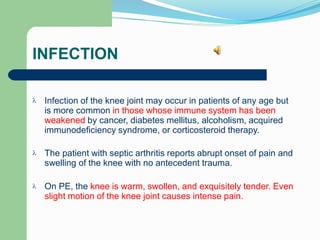 INFECTION
Infection of the knee joint may occur in patients of any age but
is more common in those whose immune system has been
weakened by cancer, diabetes mellitus, alcoholism, acquired
immunodeficiency syndrome, or corticosteroid therapy.

The patient with septic arthritis reports abrupt onset of pain and
swelling of the knee with no antecedent trauma.

On PE, the knee is warm, swollen, and exquisitely tender. Even
slight motion of the knee joint causes intense pain.

 