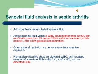 Synovial fluid analysis in septic arthritis
Arthrocentesis reveals turbid synovial fluid.

Analysis of the fluid yields a WBC count higher than 50,000 per

mm3 with more than 75 percent PMN cells, an elevated protein
content , and a low glucose concentration.
Gram stain of the fluid may demonstrate the causative
organism.

Hematologic studies show an elevated WBC, an increased
number of immature PMN cells (i.e., a left shift), and an
elevated ESR.

 
