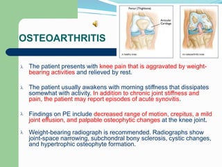 OSTEOARTHRITIS
The patient presents with knee pain that is aggravated by weight-
bearing activities and relieved by rest.

The patient usually awakens with morning stiffness that dissipates
somewhat with activity. In addition to chronic joint stiffness and
pain, the patient may report episodes of acute synovitis.

Findings on PE include decreased range of motion, crepitus, a mild
joint effusion, and palpable osteophytic changes at the knee joint.

Weight-bearing radiograph is recommended. Radiographs show
joint-space narrowing, subchondral bony sclerosis, cystic changes,
and hypertrophic osteophyte formation.

 