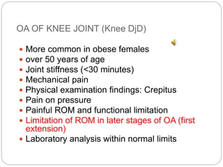 OA OF KNEE JOINT (Knee DjD)
 More common in obese females
 over 50 years of age
 Joint stiffness (<30 minutes)
 Mechanical pain
 Physical examination findings: Crepitus
 Pain on pressure
 Painful ROM and functional limitation
 Limitation of ROM in later stages of OA (first
extension)
 Laboratory analysis within normal limits
 