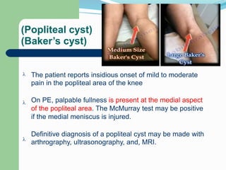 (Popliteal cyst)
(Baker’s cyst)
The patient reports insidious onset of mild
pain in the popliteal area of the knee
to moderate

On PE, palpable fullness is present at the medial aspect
of the popliteal area. The McMurray test may be positive
if the medial meniscus is injured.

Definitive diagnosis of a popliteal cyst may be made with
arthrography, ultrasonography, and, MRI.

 