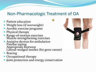 Non-Pharmacologic Treatment of OA
 Patient education
 Weight loss (if overweight)
 Aerobic exercise programs
 Physical therapy
 Range-of-motion exercises
Muscle-strengthening exercises
 Assistive devices for ambulation
Patellar taping
Appropriate footwear
Lateral-wedged insoles (for genu varum)
 Bracing
 Occupational therapy
 Joint protection and energy conservation
 