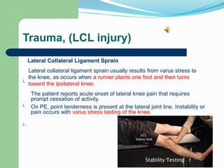 Trauma, (LCL injury)
Lateral Collateral Ligament Sprain
Lateral collateral ligament sprain usually results from varus stress to
the knee, as occurs when a runner plants one foot and then turns
toward the ipsilateral knee.

The patient reports acute onset of lateral knee pain that requires
prompt cessation of activity.
 On PE, point tenderness is present at the lateral joint line. Instability or
pain occurs with varus stress testing of the knee.

 
