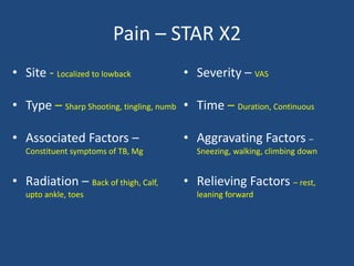 Pain – STAR X2
• Site - Localized to lowback
• Type – Sharp Shooting, tingling, numb
• Associated Factors –
Constituent symptoms of TB, Mg
• Radiation – Back of thigh, Calf,
upto ankle, toes
• Severity – VAS
• Time – Duration, Continuous
• Aggravating Factors –
Sneezing, walking, climbing down
• Relieving Factors – rest,
leaning forward
 