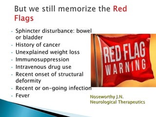 • Sphincter disturbance: bowel
or bladder
• History of cancer
• Unexplained weight loss
• Immunosuppression
• Intravenous drug use
• Recent onset of structural
deformity
• Recent or on-going infection
• Fever
 