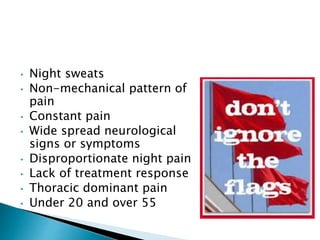 • Night sweats
• Non-mechanical pattern of
pain
• Constant pain
• Wide spread neurological
signs or symptoms
• Disproportionate night pain
• Lack of treatment response
• Thoracic dominant pain
• Under 20 and over 55
 