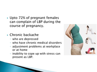  Upto 72% of pregnant females
can complain of LBP during the
course of pregnancy.
 Chronic backache
◦ who are depressed
◦ who have chronic medical disorders
◦ adjustment problems at workplace
or at home
◦ inability to cope up with stress can
present as LBP.
 