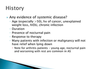  Any evidence of systemic disease?
◦ Age (especially >50), hx of cancer, unexplained
weight loss, IVDU, chronic infection
◦ Duration
◦ Presence of nocturnal pain
◦ Response to therapy
◦ Many patients with infection or malignancy will not
have relief when lying down
 Note for arthritis patients – young age, nocturnal pain
and worsening with rest are common in AS
 