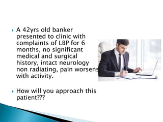  A 42yrs old banker
presented to clinic with
complaints of LBP for 6
months, no significant
medical and surgical
history, intact neurology
non radiating, pain worsens
with activity.
 How will you approach this
patient???
 