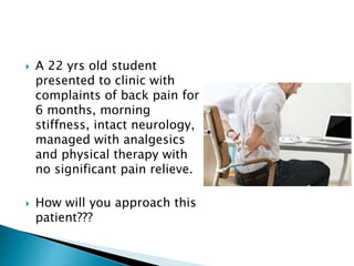  A 22 yrs old student
presented to clinic with
complaints of back pain for
6 months, morning
stiffness, intact neurology,
managed with analgesics
and physical therapy with
no significant pain relieve.
 How will you approach this
patient???
 