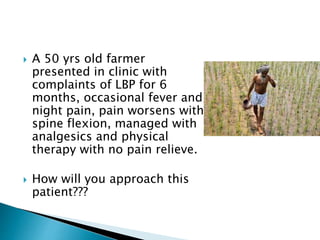 A 50 yrs old farmer
presented in clinic with
complaints of LBP for 6
months, occasional fever and
night pain, pain worsens with
spine flexion, managed with
analgesics and physical
therapy with no pain relieve.
 How will you approach this
patient???
 