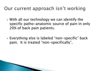  With all our technology we can identify the
specific patho-anatomic source of pain in only
20% of back pain patients.
 Everything else is labeled “non-specific” back
pain. It is treated “non-specifically”,
 