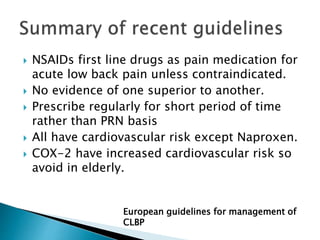  NSAIDs first line drugs as pain medication for
acute low back pain unless contraindicated.
 No evidence of one superior to another.
 Prescribe regularly for short period of time
rather than PRN basis
 All have cardiovascular risk except Naproxen.
 COX-2 have increased cardiovascular risk so
avoid in elderly.
European guidelines for management of
CLBP
 