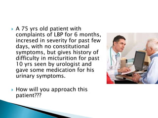  A 75 yrs old patient with
complaints of LBP for 6 months,
incresed in severity for past few
days, with no constitutional
symptoms, but gives history of
difficulty in micturition for past
10 yrs seen by urologist and
gave some medication for his
urinary symptoms.
 How will you approach this
patient???
 