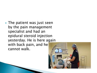  The patient was just seen
by the pain management
specialist and had an
epidural steroid injection
yesterday. He is here again
with back pain, and he
cannot walk.
 