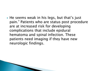  He seems weak in his legs, but that’s just
pain.” Patients who are status post procedure
are at increased risk for developing
complications that include epidural
hematoma and spinal infection. These
patients need imaging if they have new
neurologic findings.
 